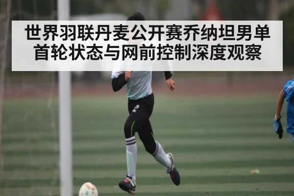 世界羽联丹麦公开赛乔纳坦男单首轮状态与网前控制深度观察