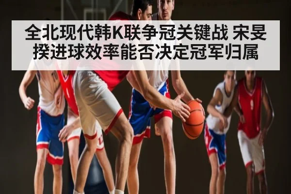 全北现代韩K联争冠关键战 宋旻揆进球效率能否决定冠军归属